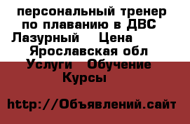 персональный тренер по плаванию в ДВС “Лазурный“ › Цена ­ 300 - Ярославская обл. Услуги » Обучение. Курсы   